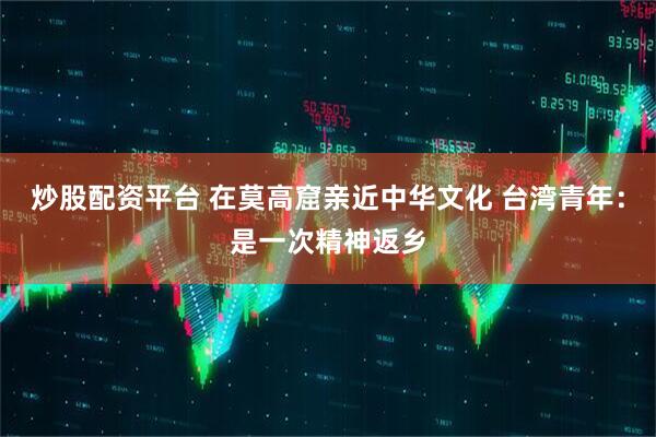 炒股配资平台 在莫高窟亲近中华文化 台湾青年：是一次精神返乡