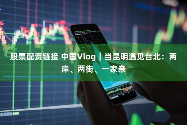 股票配资链接 中国Vlog｜当昆明遇见台北：两岸、两街、一家亲