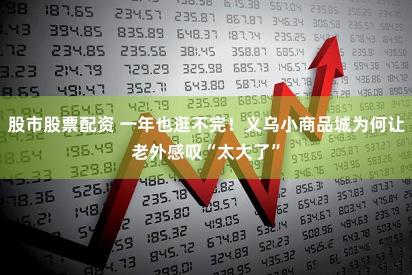股市股票配资 一年也逛不完！义乌小商品城为何让老外感叹“太大了”