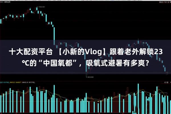 十大配资平台 【小新的Vlog】跟着老外解锁23℃的“中国氧都”，吸氧式避暑有多爽？