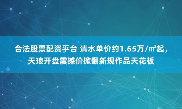 合法股票配资平台 清水单价约1.65万/㎡起，天琅开盘震撼价掀翻新规作品天花板