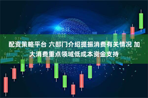 配资策略平台 六部门介绍提振消费有关情况 加大消费重点领域低成本资金支持