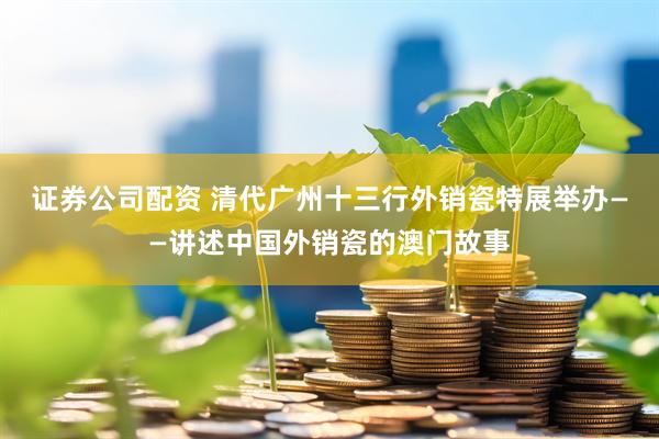证券公司配资 清代广州十三行外销瓷特展举办——讲述中国外销瓷的澳门故事