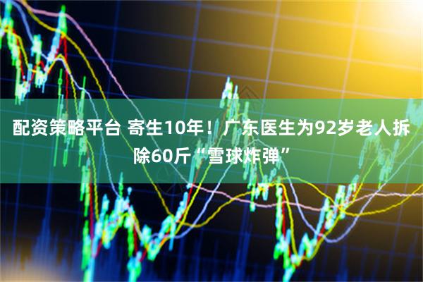 配资策略平台 寄生10年！广东医生为92岁老人拆除60斤“雪球炸弹”