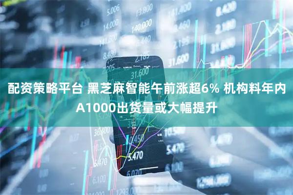 配资策略平台 黑芝麻智能午前涨超6% 机构料年内A1000出货量或大幅提升