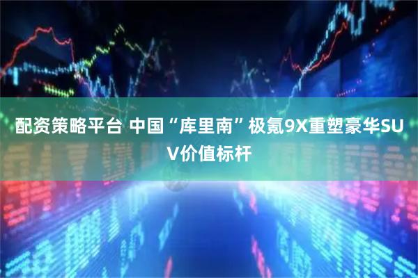 配资策略平台 中国“库里南”极氪9X重塑豪华SUV价值标杆