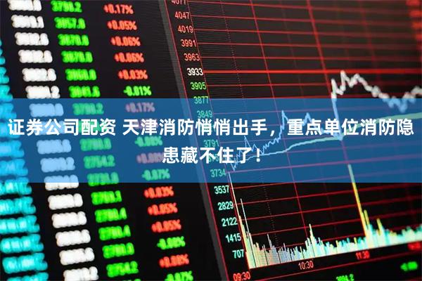 证券公司配资 天津消防悄悄出手，重点单位消防隐患藏不住了！
