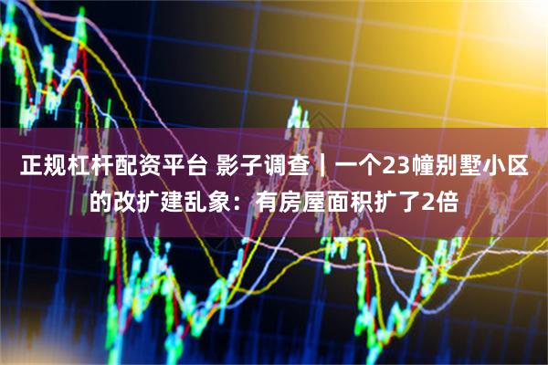 正规杠杆配资平台 影子调查｜一个23幢别墅小区的改扩建乱象：有房屋面积扩了2倍