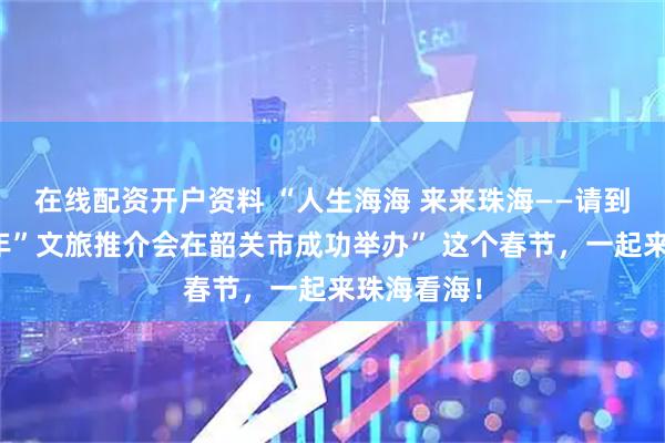 在线配资开户资料 “人生海海 来来珠海——请到珠海过大年”文旅推介会在韶关市成功举办” 这个春节，一起来珠海看海！