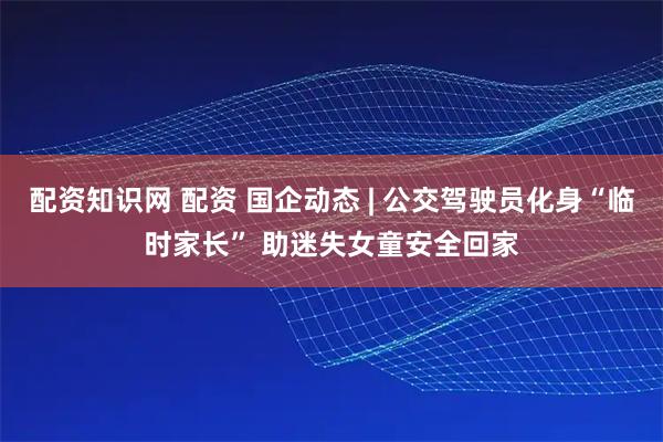 配资知识网 配资 国企动态 | 公交驾驶员化身“临时家长” 助迷失女童安全回家